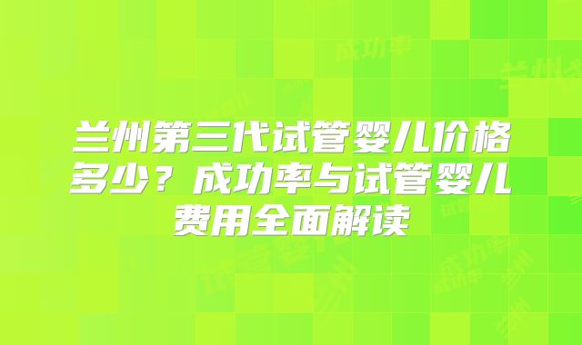 兰州第三代试管婴儿价格多少？成功率与试管婴儿费用全面解读