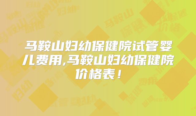 马鞍山妇幼保健院试管婴儿费用,马鞍山妇幼保健院价格表！