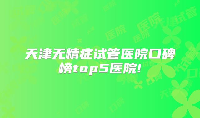 天津无精症试管医院口碑榜top5医院!