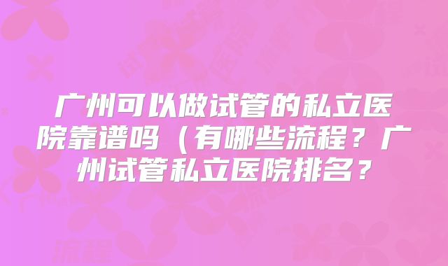 广州可以做试管的私立医院靠谱吗（有哪些流程？广州试管私立医院排名？