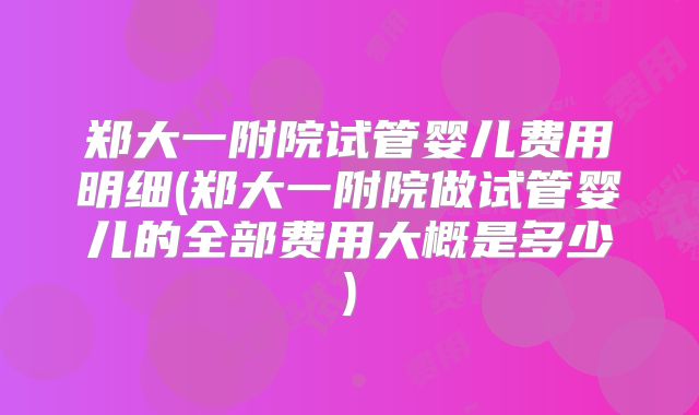 郑大一附院试管婴儿费用明细(郑大一附院做试管婴儿的全部费用大概是多少)