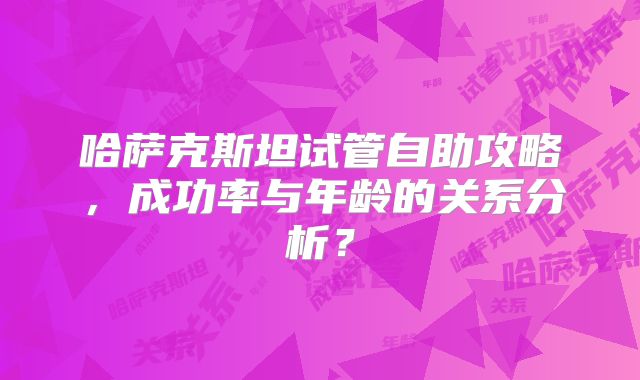 哈萨克斯坦试管自助攻略，成功率与年龄的关系分析？
