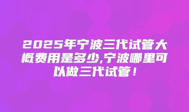 2025年宁波三代试管大概费用是多少,宁波哪里可以做三代试管！