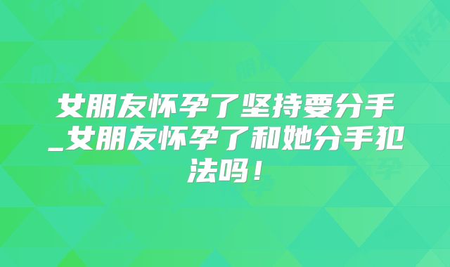 女朋友怀孕了坚持要分手_女朋友怀孕了和她分手犯法吗！