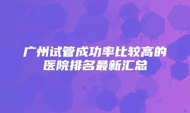广州试管成功率比较高的医院排名最新汇总