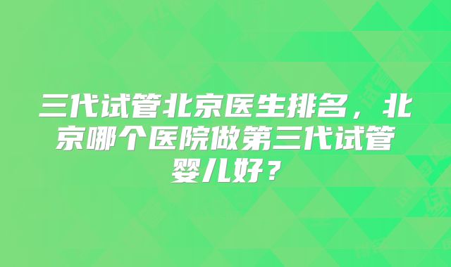 三代试管北京医生排名，北京哪个医院做第三代试管婴儿好？