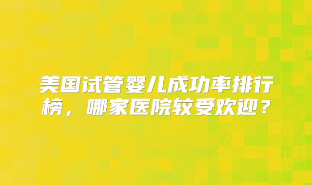 美国试管婴儿成功率排行榜，哪家医院较受欢迎？
