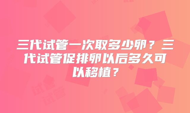 三代试管一次取多少卵？三代试管促排卵以后多久可以移植？