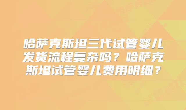 哈萨克斯坦三代试管婴儿发货流程复杂吗?哈萨克斯坦试管婴儿费用明细?