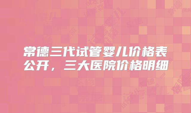 常德三代试管婴儿价格表公开，三大医院价格明细