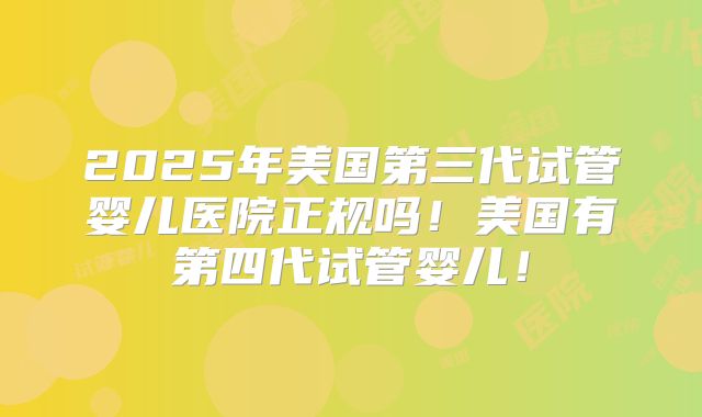 2025年美国第三代试管婴儿医院正规吗！美国有第四代试管婴儿！