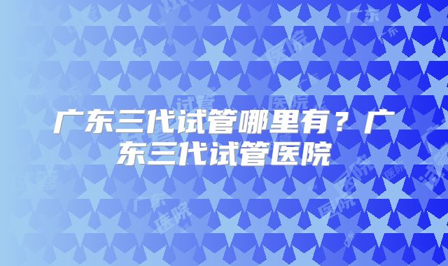 广东三代试管哪里有？广东三代试管医院