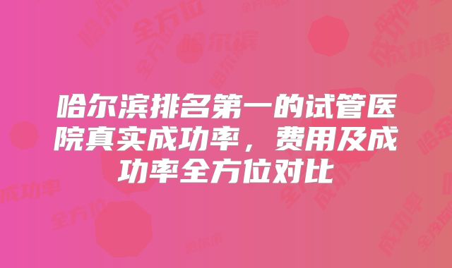哈尔滨排名第一的试管医院真实成功率，费用及成功率全方位对比
