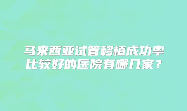 马来西亚试管移植成功率比较好的医院有哪几家？