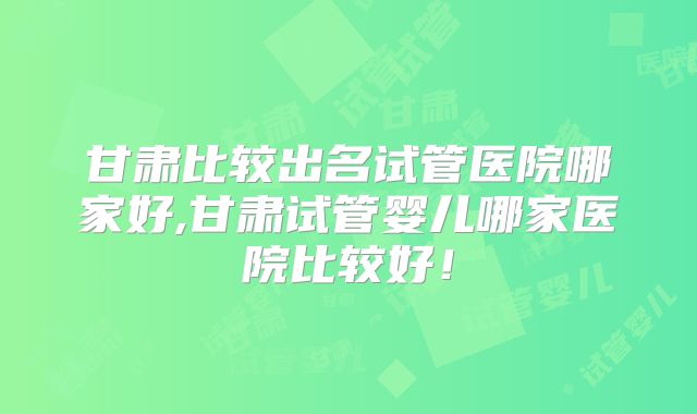 甘肃比较出名试管医院哪家好,甘肃试管婴儿哪家医院比较好！