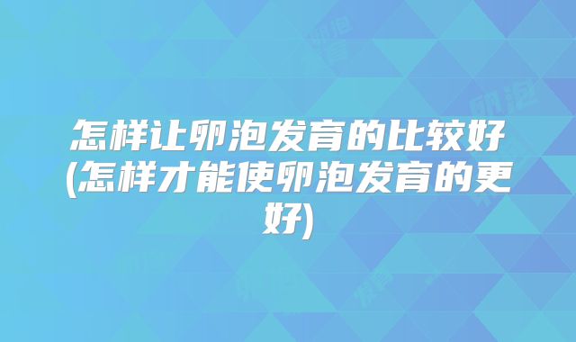 怎样让卵泡发育的比较好(怎样才能使卵泡发育的更好)