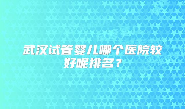 武汉试管婴儿哪个医院较好呢排名？