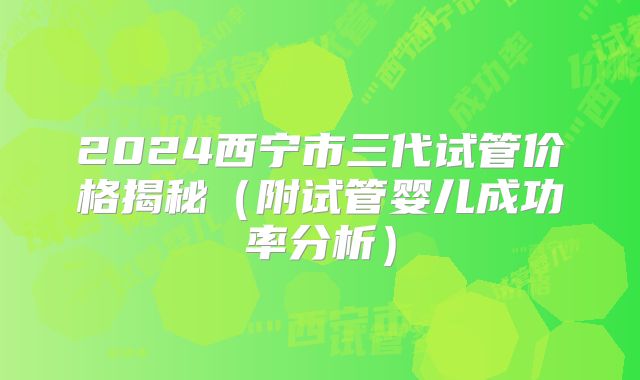 2024西宁市三代试管价格揭秘（附试管婴儿成功率分析）