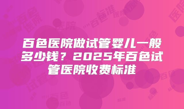 百色医院做试管婴儿一般多少钱？2025年百色试管医院收费标准