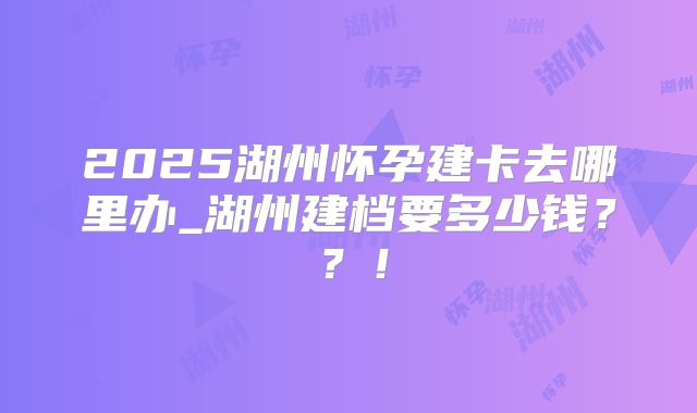 2025湖州怀孕建卡去哪里办_湖州建档要多少钱？？！