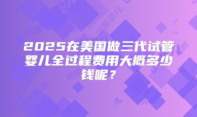 2025在美国做三代试管婴儿全过程费用大概多少钱呢？
