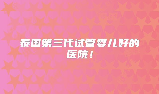 泰国第三代试管婴儿好的医院！