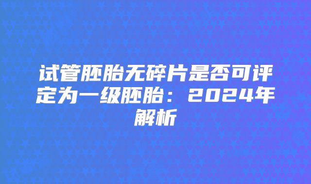 试管胚胎无碎片是否可评定为一级胚胎：2024年解析