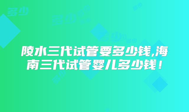 陵水三代试管要多少钱,海南三代试管婴儿多少钱！