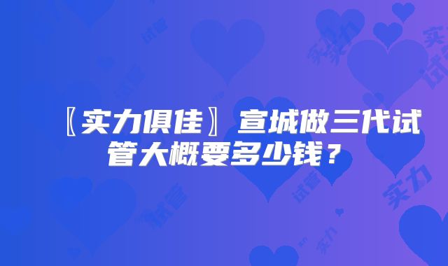 〖实力俱佳〗宣城做三代试管大概要多少钱?