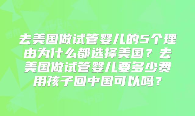 去美国做试管婴儿的5个理由为什么都选择美国？去美国做试管婴儿要多少费用孩子回中国可以吗？