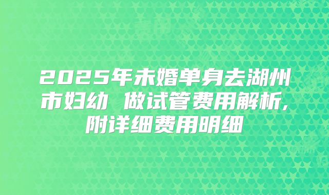 2025年未婚单身去湖州市妇幼 做试管费用解析,附详细费用明细