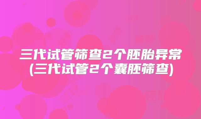 三代试管筛查2个胚胎异常(三代试管2个囊胚筛查)