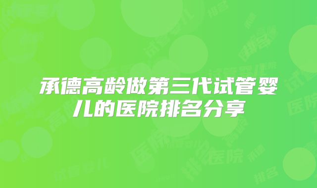 承德高龄做第三代试管婴儿的医院排名分享