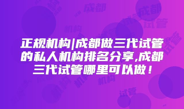 正规机构|成都做三代试管的私人机构排名分享,成都三代试管哪里可以做！