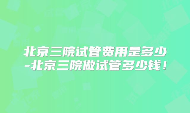北京三院试管费用是多少-北京三院做试管多少钱！