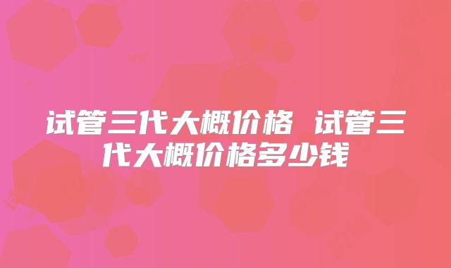 试管三代大概价格 试管三代大概价格多少钱