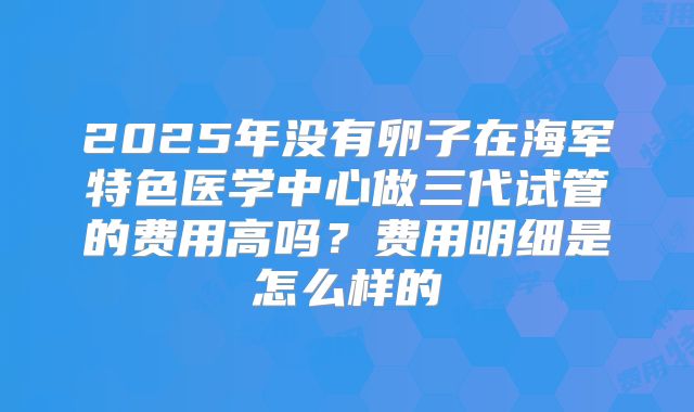 2025年没有卵子在海军特色医学中心做三代试管的费用高吗？费用明细是怎么样的