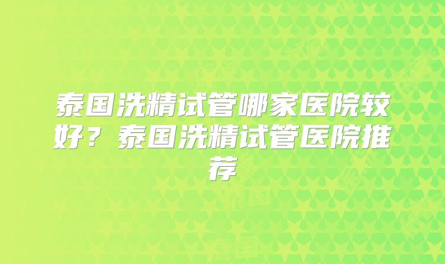 泰国洗精试管哪家医院较好?泰国洗精试管医院推荐