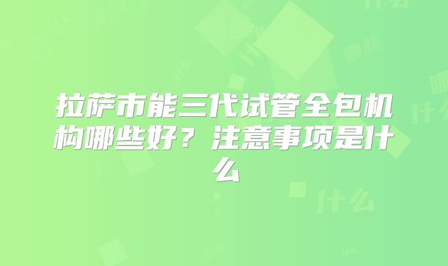 拉萨市能三代试管全包机构哪些好？注意事项是什么