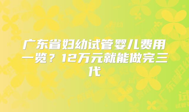广东省妇幼试管婴儿费用一览？12万元就能做完三代