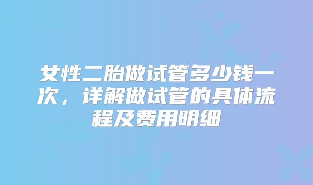 女性二胎做试管多少钱一次，详解做试管的具体流程及费用明细