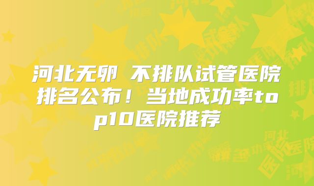 河北无卵�不排队试管医院排名公布！当地成功率top10医院推荐