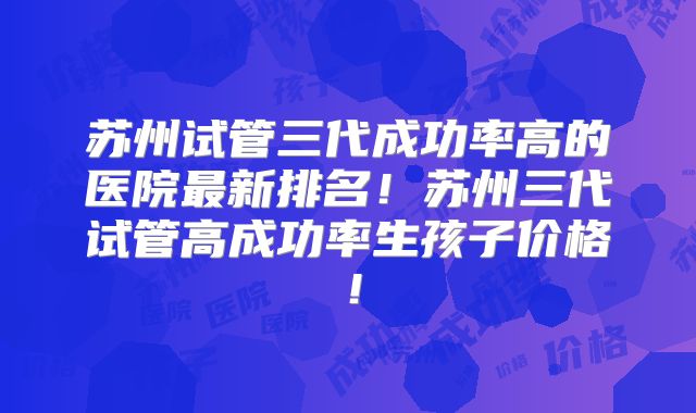 苏州试管三代成功率高的医院最新排名！苏州三代试管高成功率生孩子价格！