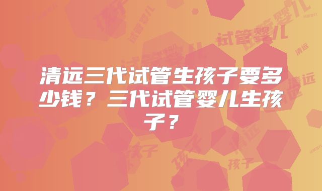 清远三代试管生孩子要多少钱？三代试管婴儿生孩子？