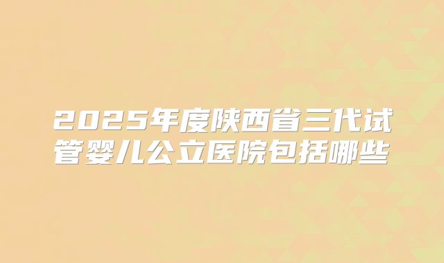 2025年度陕西省三代试管婴儿公立医院包括哪些