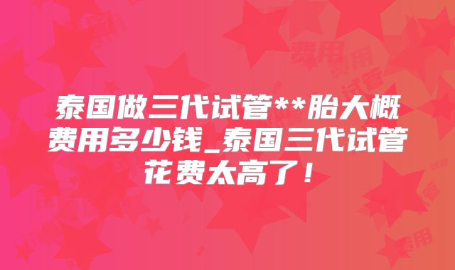 泰国做三代试管**胎大概费用多少钱_泰国三代试管花费太高了！
