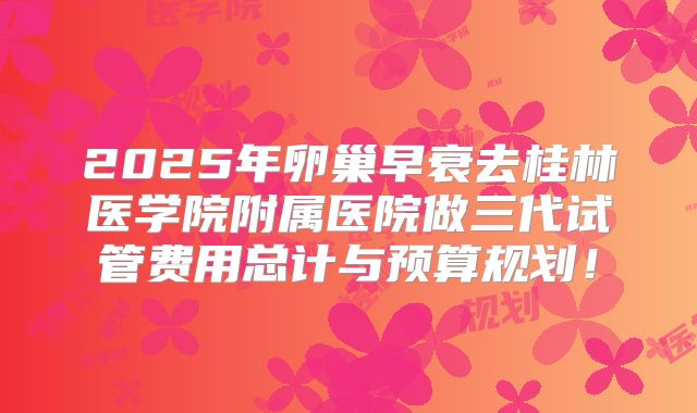 2025年卵巢早衰去桂林医学院附属医院做三代试管费用总计与预算规划!