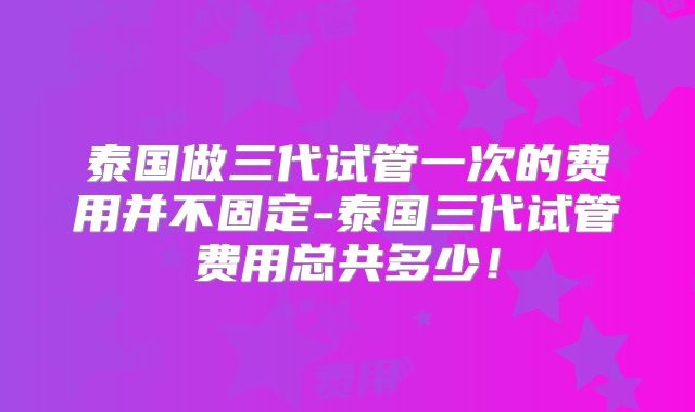 泰国做三代试管一次的费用并不固定-泰国三代试管费用总共多少！