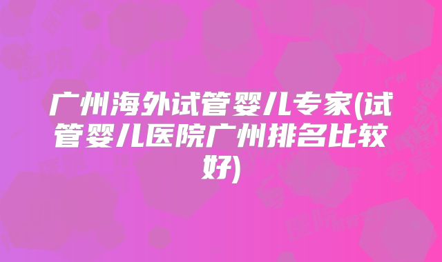 广州海外试管婴儿专家(试管婴儿医院广州排名比较好)