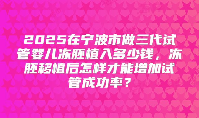 2025在宁波市做三代试管婴儿冻胚植入多少钱，冻胚移植后怎样才能增加试管成功率？